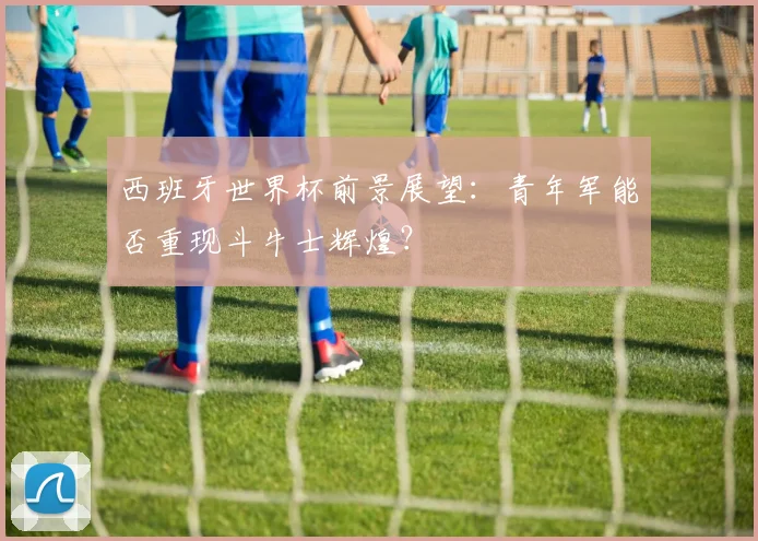 西班牙世界杯前景展望：青年军能否重现斗牛士辉煌？