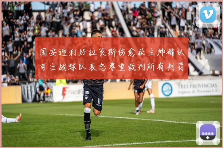 国安迎利好拉莫斯伤愈获主帅确认可出战球队表态尊重裁判所有判罚